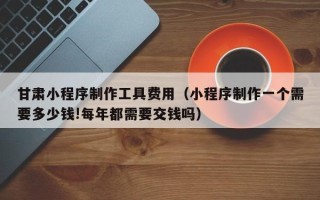 临朐甘肃小程序制作工具费用（小程序制作一个需要多少钱!每年都需要交钱吗）