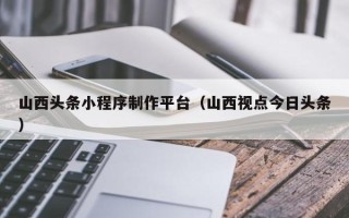 临朐山西头条小程序制作平台（山西视点今日头条）